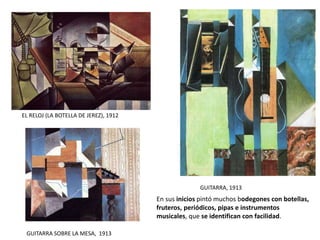 EL RELOJ (LA BOTELLA DE JEREZ), 1912
GUITARRA, 1913
GUITARRA SOBRE LA MESA, 1913
En sus inicios pintó muchos bodegones con botellas,
fruteros, periódicos, pipas e instrumentos
musicales, que se identifican con facilidad.
 