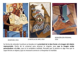 DESAYUNO, 1914. LA BOTELLA DE ANÍS, 1914
BODEGÓN CON PERSIANA,
1914
Su forma de entender la pintura se basaba en la prioridad de la idea frente a la imagen del objeto
representado. Partía de lo universal para alcanzar lo singular, para que la imagen acabe
pareciéndose a la idea, que es la verdadera realidad. Pensaba que la pintura es algo más que la
copia fiel de un objeto y que es necesario construir o interpretar la realidad.
 