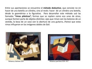 Entre sus aportaciones se encuentra el método deductivo, que consiste no en
hacer de una botella un cilindro, sino al revés: hacer de un cilindro una botella,
desde lo geométrico a lo figurativo. Para desarrollar este método usó las
llamadas “rimas plásticas”, formas que se repiten como eco unas de otras,
aunque formen parte de objetos distintos: ojos que riman con los botones de un
vestido, la boca de un vaso con la abertura de una guitarra…Parece que estas
rimas influyeron en las imágenes dobles de Dalí.
 