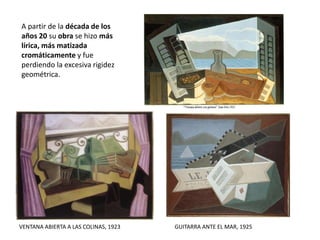 A partir de la década de los
años 20 su obra se hizo más
lírica, más matizada
cromáticamente y fue
perdiendo la excesiva rigidez
geométrica.
VENTANA ABIERTA A LAS COLINAS, 1923 GUITARRA ANTE EL MAR, 1925
 