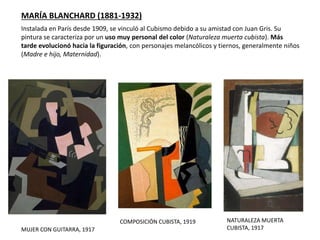 MARÍA BLANCHARD (1881-1932)
MUJER CON GUITARRA, 1917
NATURALEZA MUERTA
CUBISTA, 1917
Instalada en París desde 1909, se vinculó al Cubismo debido a su amistad con Juan Gris. Su
pintura se caracteriza por un uso muy personal del color (Naturaleza muerta cubista). Más
tarde evolucionó hacia la figuración, con personajes melancólicos y tiernos, generalmente niños
(Madre e hijo, Maternidad).
COMPOSICIÓN CUBISTA, 1919
 