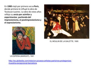 En 1900 viajó por primera vez a París,
donde primero le influyó la obra de
Toulouse-Lautrec. La obra de estos años
refleja su ansia por asimilar y
experimentar, partiendo del
impresionismo, el postimpresionismo y
el expresionismo.
EL MOULIN DE LA GALETTE, 1900
http://es.globedia.com/relacion-picasso-artistas-parisinos-protagoniza-
muestra-excepcional-barcelona
LA ESPERA (MARGOT), 1901
 