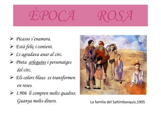 ÈPOCA ROSA
 Picasso s’enamora.
 Està feliç i content.
 Li agradava anar al circ.
 Pinta arlequins i personatges
del circ.
 Els colors blaus es transformen
en roses.
 1.906 li compren molts quadres.
Guanya molts diners. La familia del Saltimbanquis,1905
 