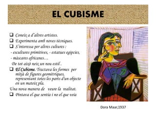 EL CUBISME
 Coneix a d’altres artistes.
 Experimenta amb noves tècniques.
 S’interessa per altres cultures :
- escultures primitives, - estatues egipcies,
- màscares africanes…
De tot això neix un nou estil .
 El Cubisme. Tractava les formes per
mitjà de figures geomètriques,
representant totes les parts d'un objecte
en un mateix pla.
Una nova manera de veure la realitat.
 Pintava el que sentia i no el que veia
Dora Maar,
Dora Maar,1937
 