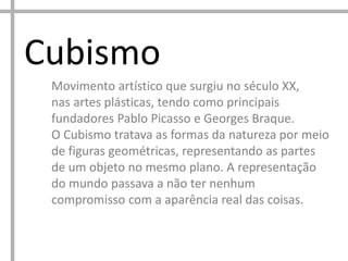 Cubismo
Movimento artístico que surgiu no século XX,
nas artes plásticas, tendo como principais
fundadores Pablo Picasso e Georges Braque.
O Cubismo tratava as formas da natureza por meio
de figuras geométricas, representando as partes
de um objeto no mesmo plano. A representação
do mundo passava a não ter nenhum
compromisso com a aparência real das coisas.
 