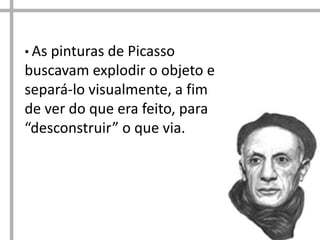 • As pinturas de Picasso
buscavam explodir o objeto e
separá-lo visualmente, a fim
de ver do que era feito, para
“desconstruir” o que via.
 