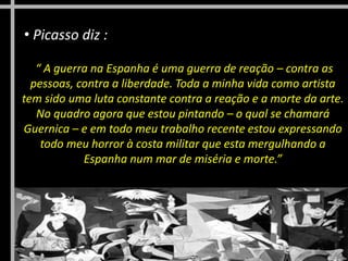 “ A guerra na Espanha é uma guerra de reação – contra as
pessoas, contra a liberdade. Toda a minha vida como artista
tem sido uma luta constante contra a reação e a morte da arte.
No quadro agora que estou pintando – o qual se chamará
Guernica – e em todo meu trabalho recente estou expressando
todo meu horror à costa militar que esta mergulhando a
Espanha num mar de miséria e morte.”
• Picasso diz :
 