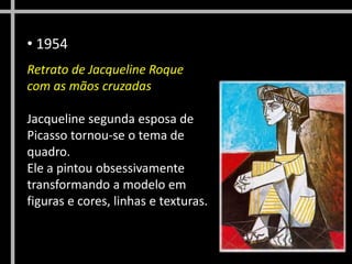 • 1954
Retrato de Jacqueline Roque
com as mãos cruzadas
Jacqueline segunda esposa de
Picasso tornou-se o tema de
quadro.
Ele a pintou obsessivamente
transformando a modelo em
figuras e cores, linhas e texturas.
 
