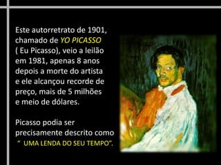 Este autorretrato de 1901,
chamado de YO PICASSO
( Eu Picasso), veio a leilão
em 1981, apenas 8 anos
depois a morte do artista
e ele alcançou recorde de
preço, mais de 5 milhões
e meio de dólares.
Picasso podia ser
precisamente descrito como
“ UMA LENDA DO SEU TEMPO”.
 