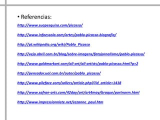 http://www.suapesquisa.com/picasso/
http://www.infoescola.com/artes/pablo-picasso-biografia/
http://pt.wikipedia.org/wiki/Pablo_Picasso
http://veja.abril.com.br/blog/sobre-imagens/fotojornalismo/pablo-picasso/
http://www.goldmarkart.com/all-art/all-artists/pablo-picasso.html?p=2
http://pensador.uol.com.br/autor/pablo_picasso/
http://www.pileface.com/sollers/article.php3?id_article=1418
http://www.safran-arts.com/42day/art/art4may/braque/portnorm.html
http://www.impressionniste.net/cezanne_paul.htm
• Referencias:
 