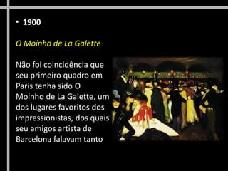 • 1900
O Moinho de La Galette
Não foi coincidência que
seu primeiro quadro em
Paris tenha sido O
Moinho de La Galette, um
dos lugares favoritos dos
impressionistas, dos quais
seu amigos artista de
Barcelona falavam tanto
 
