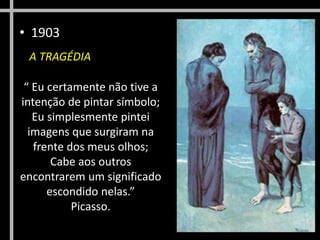 • 1903
A TRAGÉDIA
“ Eu certamente não tive a
intenção de pintar símbolo;
Eu simplesmente pintei
imagens que surgiram na
frente dos meus olhos;
Cabe aos outros
encontrarem um significado
escondido nelas.”
Picasso.
 