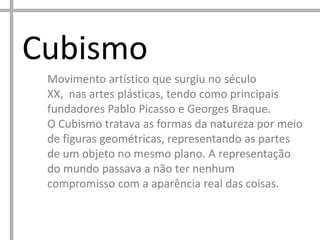 Cubismo
Movimento artístico que surgiu no século
XX, nas artes plásticas, tendo como principais
fundadores Pablo Picasso e Georges Braque.
O Cubismo tratava as formas da natureza por meio
de figuras geométricas, representando as partes
de um objeto no mesmo plano. A representação
do mundo passava a não ter nenhum
compromisso com a aparência real das coisas.

 