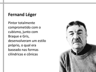Fernand Léger
Pintor totalmente
comprometido com o
cubismo, junto com
Braque e Gris,
desenvolveram um estilo
próprio, o qual era
baseado nas formas
cilíndricas e cônicas

 