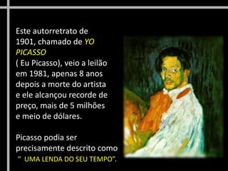 Este autorretrato de
1901, chamado de YO
PICASSO
( Eu Picasso), veio a leilão
em 1981, apenas 8 anos
depois a morte do artista
e ele alcançou recorde de
preço, mais de 5 milhões
e meio de dólares.
Picasso podia ser
precisamente descrito como
“ UMA LENDA DO SEU TEMPO”.

 