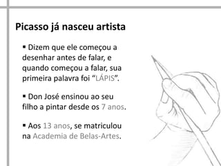Picasso já nasceu artista
 Dizem que ele começou a
desenhar antes de falar, e
quando começou a falar, sua
primeira palavra foi “LÁPIS”.
 Don José ensinou ao seu
filho a pintar desde os 7 anos.
 Aos 13 anos, se matriculou
na Academia de Belas-Artes.

 