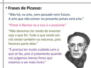• Frases de Picasso:
“Não há, na arte, nem passado nem futuro.
A arte que não estiver no presente jamais será arte.“
“Pintar é libertar-se e isso é o essencial.”
“Não devemos ter medo de inventar
seja o que for. Tudo o que existe em
nós existe também na natureza, pois
fazemos parte dela.”
“É preciso ter muito cuidado com o
que se faz, pois é justamente quando
nos julgamos menos livres que
estamos a ser mais livres.”

 