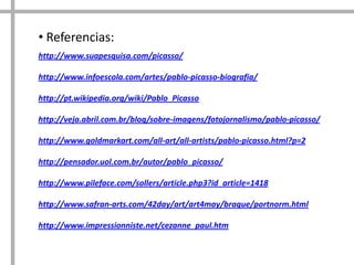 • Referencias:
http://www.suapesquisa.com/picasso/
http://www.infoescola.com/artes/pablo-picasso-biografia/
http://pt.wikipedia.org/wiki/Pablo_Picasso
http://veja.abril.com.br/blog/sobre-imagens/fotojornalismo/pablo-picasso/
http://www.goldmarkart.com/all-art/all-artists/pablo-picasso.html?p=2
http://pensador.uol.com.br/autor/pablo_picasso/
http://www.pileface.com/sollers/article.php3?id_article=1418
http://www.safran-arts.com/42day/art/art4may/braque/portnorm.html
http://www.impressionniste.net/cezanne_paul.htm

 