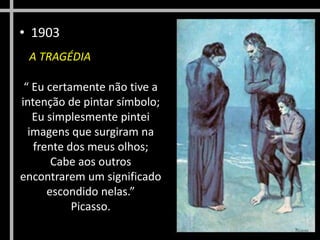 • 1903
A TRAGÉDIA
“ Eu certamente não tive a
intenção de pintar símbolo;
Eu simplesmente pintei
imagens que surgiram na
frente dos meus olhos;
Cabe aos outros
encontrarem um significado
escondido nelas.”
Picasso.

 
