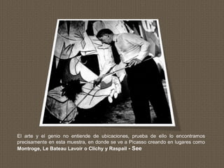 El arte y el genio no entiende de ubicaciones, prueba de ello lo encontramos
precisamente en esta muestra, en donde se ve a Picasso creando en lugares como
Montroge, Le Bateau Lavoir o Clichy y Raspail - See
 