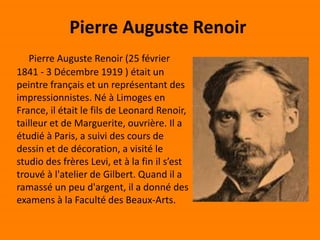 Pierre Auguste Renoir
Pierre Auguste Renoir (25 février
1841 - 3 Décembre 1919 ) était un
peintre français et un représentant des
impressionnistes. Né à Limoges en
France, il était le fils de Leonard Renoir,
tailleur et de Marguerite, ouvrière. Il a
étudié à Paris, a suivi des cours de
dessin et de décoration, a visité le
studio des frères Levi, et à la fin il s’est
trouvé à l'atelier de Gilbert. Quand il a
ramassé un peu d'argent, il a donné des
examens à la Faculté des Beaux-Arts.
 