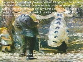 Pendant la guerre franco- prussienne de 1870 , il tournait avec
un sac à dos sur son épaule et il vivait très mal .
Il rencontre Claude Monet , Frédéric Basile et Alfred Sisley . Durant la
même période, il a obtenu la permission de copier des œuvres d'
autres artistes dans le musée du Louvre. Par la suite, il a commencé à
exposer son travail, qui, pendant plusieurs années, n’a pas connu une
reconnaissance importante .
 