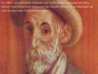 En 1867, une peinture intitulée Lise a été admise au Salon de Paris.
Renoir était fortement influencé par Claude Monet et se déplaçait de
plus en plus vers l'impressionnisme.
 