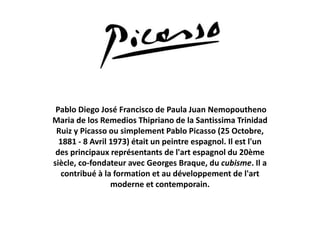 Pablo Diego José Francisco de Paula Juan Nemopoutheno
Maria de los Remedios Thipriano de la Santissima Trinidad
Ruiz y Picasso ou simplement Pablo Picasso (25 Octobre,
1881 - 8 Avril 1973) était un peintre espagnol. Il est l'un
des principaux représentants de l'art espagnol du 20ème
siècle, co-fondateur avec Georges Braque, du cubisme. Il a
contribué à la formation et au développement de l'art
moderne et contemporain.
 