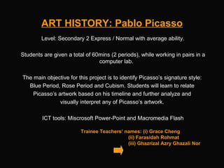 ART HISTORY: Pablo Picasso Trainee Teachers’ names: (i) Grace Cheng   (ii) Farasidah Rohmat   (iii) Ghazrizal Azry Ghazali Nor Level: Secondary 2 Express / Normal with average ability. Students are given a total of 60mins (2 periods), while working in pairs in a computer lab.  The main objective for this project is to identify Picasso’s signature style:  Blue Period, Rose Period and Cubism. Students will learn to relate  Picasso’s artwork based on his timeline and further analyze and  visually interpret any of Picasso’s artwork.  ICT tools: Miscrosoft Power-Point and Macromedia Flash 