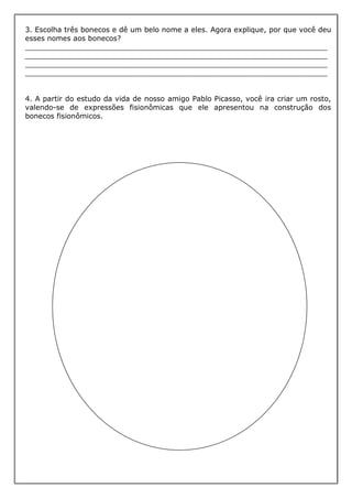 3. Escolha três bonecos e dê um belo nome a eles. Agora explique, por que você deu
esses nomes aos bonecos?
___________________________________________________________________
___________________________________________________________________
___________________________________________________________________
___________________________________________________________________


4. A partir do estudo da vida de nosso amigo Pablo Picasso, você ira criar um rosto,
valendo-se de expressões fisionômicas que ele apresentou na construção dos
bonecos fisionômicos.
 