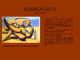 SURREALISTA (1925-1935) A partir de 1925 su estilo se acerca al surrealismo, con una producción dominada por la  línea curva  y las  estructuras redondeadas , que por su forma  dan cabida a  la imaginación  y a la  asociación. Parte de la  fuerza expresiva del subsconsciente y el sueño. Picasso pinta pensando en el valor plástico de la  escultura . Son formas  alejadas del modelo natural . Sólo algunos  puntos o líneas de contorno  aluden a determinada  partes del cuerpo  como ojos, manos o pies.   FIGURAS JUNTO AL MAR (EL BESO) 