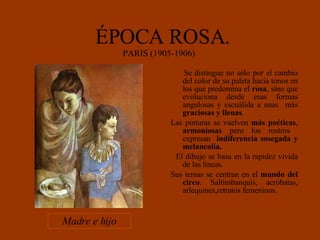 ÉPOCA ROSA. PARIS (1905-1906)  Se distingue no sólo por el cambio del color de su paleta hacia tonos en los que predomina el  rosa , sino que evoluciona desde esas formas angulosas y escuálida a unas  más  graciosas y llenas . Las pinturas se vuelven  más poéticas ,  armoniosas  pero los rostros  expresan  indiferencia sosegada y melancolía. El dibujo se basa en la rapidez vivida de las líneas.  Sus temas se centran en el  mundo del circo . Saltimbanquis, acróbatas, arlequines,retratos femeninos. Madre e hijo 