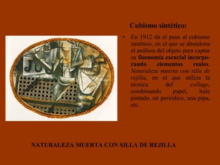 En 1912 da el paso al cubismo sintético, en el que se abandona el análisis del objeto para captar su  fisonomía esencial   incorpo-rando elementos reales .  Naturaleza muerta con silla de rejilla , en el que utiliza la técnica del  collage , combinando papel, hule pintado, un periódico, una pipa, etc.  NATURALEZA MUERTA CON SILLA DE REJILLA Cubismo sintético: 