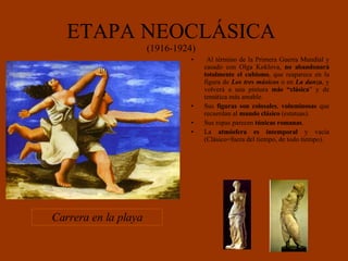 ETAPA NEOCLÁSICA (1916-1924) Al término de la Primera Guerra Mundial y casado con Olga Koklova,  no abandonará totalmente el cubismo , que reaparece en la figura de  Los tres músicos  o en  La danza , y volverá a una pintura  más “clásica ” y de temática más amable.  Sus  figuras son colosales ,  voluminosas  que recuerdan al  mundo clásico  (estatuas). Sus ropas parecen  túnicas romanas . La  atmósfera es intemporal  y vacía (Clásico=fuera del tiempo, de todo tiempo). Carrera en la playa 