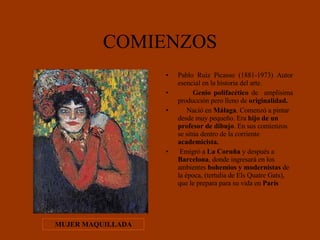 COMIENZOS Pablo Ruiz Picasso (1881-1973) Autor esencial en la historia del arte. Genio polifacético  de  amplísima producción pero lleno de  originalidad.   Nació en  Málaga . Comenzó a pintar desde muy pequeño. Era  hijo de un profesor de dibujo . En sus comienzos se sitúa dentro de la corriente  academicista. Emigró a  La Coruña  y después a  Barcelona , donde ingresará en los ambientes  bohemios y modernistas  de la época, (tertulia de Els Quatre Gats), que le prepara para su vida en  París   MUJER MAQUILLADA 