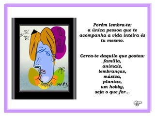 Porém lembra-te:
   a única pessoa que te
acompanha a vida inteira és
        tu mesmo.


Cerca-te daquilo que gostas:
          família,
          animais,
        lembranças,
          música,
          plantas,
         um hobby,
      seja o que for...
 