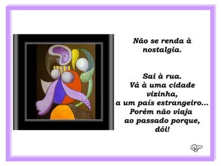 Não se renda à
      nostalgia.


      Sai à rua.
   Vá à uma cidade
       vizinha,
a um país estrangeiro...
   Porém não viaja
  ao passado porque,
         dói!
 