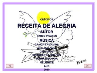 CRÉDITOS

RECEITA DE ALEGRIA
         AUTOR
      PABLO PICASSO

        MÚSICA
      GRACIAS A LA VIDA
        Mercedes Sosa
         GRAVURAS
    PINTURAS DE PICASSO
       FORMATADO POR
        HELENICE
           ANO
           2010
 