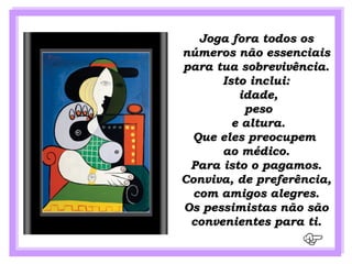 Joga fora todos os
números não essenciais
para tua sobrevivência.
      Isto inclui:
         idade,
          peso
        e altura.
 Que eles preocupem
      ao médico.
 Para isto o pagamos.
Conviva, de preferência,
  com amigos alegres.
Os pessimistas não são
 convenientes para ti.
 