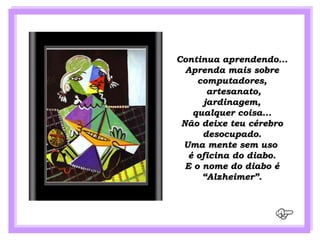 Continua aprendendo...
  Aprenda mais sobre
     computadores,
        artesanato,
       jardinagem,
    qualquer coisa...
 Não deixe teu cérebro
      desocupado.
 Uma mente sem uso
   é oficina do diabo.
  E o nome do diabo é
      “Alzheimer”.
 