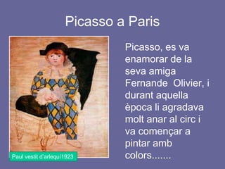 Picasso a Paris ,[object Object],	Picasso, es va enamorar de la seva amiga FernandeOlivier, i durant aquella època li agradava molt anar al circ i va començar a pintar amb colors.......,[object Object],Paul vestit d’arlequí1923,[object Object]