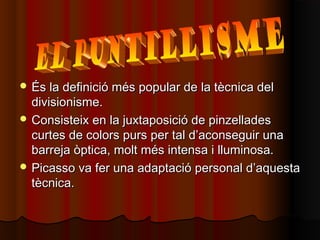  És la definició més popular de la tècnica delÉs la definició més popular de la tècnica del
divisionisme.divisionisme.
 Consisteix en la juxtaposició de pinzelladesConsisteix en la juxtaposició de pinzellades
curtes de colors purs per tal d’aconseguir unacurtes de colors purs per tal d’aconseguir una
barreja òptica, molt més intensa i lluminosa.barreja òptica, molt més intensa i lluminosa.
 Picasso va fer una adaptació personal d’aquestaPicasso va fer una adaptació personal d’aquesta
tècnica.tècnica.
 