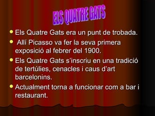 Els Quatre Gats era un punt de trobada.Els Quatre Gats era un punt de trobada.
 Allí Picasso va fer la seva primeraAllí Picasso va fer la seva primera
exposició al febrer del 1900.exposició al febrer del 1900.
Els Quatre Gats s’inscriu en una tradicióEls Quatre Gats s’inscriu en una tradició
de tertúlies, cenacles i caus d’artde tertúlies, cenacles i caus d’art
barcelonins.barcelonins.
Actualment torna a funcionar com a bar iActualment torna a funcionar com a bar i
restaurant.restaurant.
 