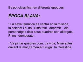 Es pot classificar en diferents èpoques:  ÈPOCA BLAVA:   La seva temàtica es centra en la misèria,  la soledat i el dol. Està trist i deprimit i  els  personatges dels seus quadres són allargats,  Prims, demacrats … Va pintar quadres com: La vida, Miserables  davant la mar,El menjar Frugal, la Celestina.  