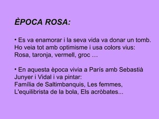 ÈPOCA ROSA:   Es va enamorar i la seva vida va donar un tomb. Ho veia tot amb optimisme i usa colors vius: Rosa, taronja, vermell, groc … En aquesta època vivia a París amb Sebastià  Junyer i Vidal i va pintar:  Família de Saltimbanquis, Les femmes, L'equilibrista de la bola, Els acròbates...  