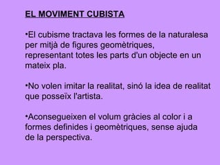 EL MOVIMENT CUBISTA El cubisme tractava les formes de la naturalesa per mitjà de figures geomètriques, representant totes les parts d'un objecte en un  mateix pla.  No volen imitar la realitat, sinó la idea de realitat  que posseïx l'artista. Aconsegueixen el volum gràcies al color i a  formes definides i geomètriques, sense ajuda de la perspectiva. 