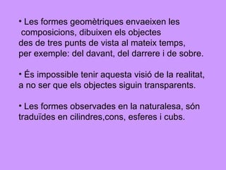 Les formes geomètriques envaeixen les composicions, dibuixen els objectes  des de tres punts de vista al mateix temps,  per exemple: del davant, del darrere i de sobre. És impossible tenir aquesta visió de la realitat,  a no ser que els objectes siguin transparents.  Les formes observades en la naturalesa, són  traduïdes en cilindres,cons, esferes i cubs. 