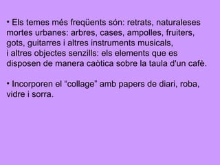 Els temes més freqüents són: retrats, naturaleses mortes urbanes: arbres, cases, ampolles, fruiters,  gots, guitarres i altres instruments musicals,  i altres objectes senzills: els elements que es  disposen de manera caòtica sobre la taula d'un cafè. Incorporen el “collage” amb papers de diari, roba,  vidre i sorra. 