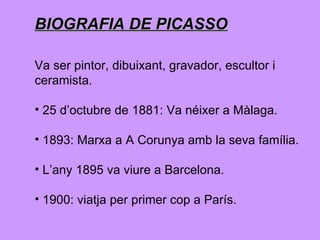 BIOGRAFIA DE PICASSO Va ser pintor, dibuixant, gravador, escultor i  ceramista.  25 d’octubre de 1881: Va néixer a Màlaga. 1893: Marxa a A Corunya amb la seva família. L’any 1895 va viure a Barcelona. 1900: viatja per primer cop a París.  