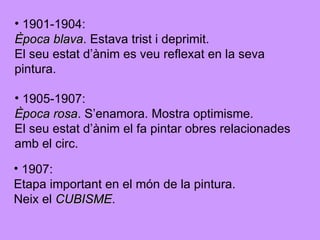 1901-1904:  Època blava . Estava trist i deprimit. El seu estat d’ànim es veu reflexat en la seva  pintura. 1905-1907:  Època rosa . S’enamora. Mostra optimisme. El seu estat d’ànim el fa pintar obres relacionades amb el circ. 1907: Etapa important en el món de la pintura.  Neix el  CUBISME . 